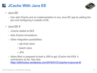 © 2016 Hazelcast Inc. Confidential & Proprietary ‹#›
JCache With Java EE
• Java EE
- Can add JCache and an implementation to any Java EE app by adding the
jars and configuring it outside of EE.
• Java EE 8
- JCache added to EE8
- Add JCache Annotations
- Other integration possibilities:
• ejb timer store
• jbatch store
• JPA
- Adam Bien is prepared to lead a JSR to get JCache into EE8. 4
contributors so far. See See
https://abhirockzz.wordpress.com/2016/01/21/jcache-in-java-ee-8/
 