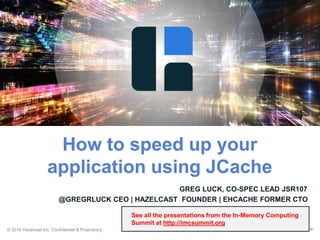 © 2016 Hazelcast Inc. Confidential & Proprietary ‹#›
GREG LUCK, CO-SPEC LEAD JSR107
@GREGRLUCK CEO | HAZELCAST FOUNDER | EHCACHE FORMER CTO
23 MAY 2016
How to speed up your
application using JCache
See all the presentations from the In-Memory Computing
Summit at http://imcsummit.org
 