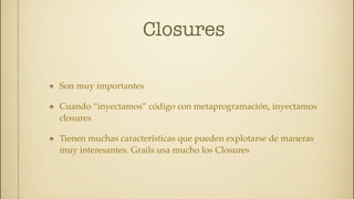 Closures

Son muy importantes

Cuando “inyectamos” código con metaprogramación, inyectamos
closures

Tienen muchas características que pueden explotarse de maneras
muy interesantes. Grails usa mucho los Closures
 