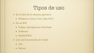 Tipos de uso
En el shell de tu sistema operativo
  Windows, Linux/Unix, Mac OS X
En un IDE
  Eclipse, SpringSource Tool Suite
  Netbeans
  IntelliJ IDEA
Con una herramienta de build
  Ant
  Maven
 