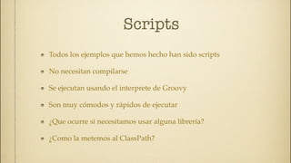 Scripts
Todos los ejemplos que hemos hecho han sido scripts

No necesitan compilarse

Se ejecutan usando el interprete de Groovy

Son muy cómodos y rápidos de ejecutar

¿Que ocurre si necesitamos usar alguna librería?

¿Como la metemos al ClassPath?
 