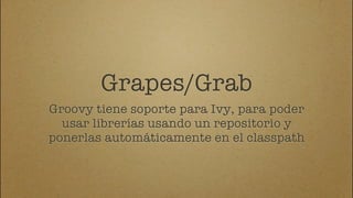 Grapes/Grab
Groovy tiene soporte para Ivy, para poder
  usar librerías usando un repositorio y
ponerlas automáticamente en el classpath
 