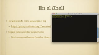 En el Shell

Es tan sencillo como descargar el Zip

  http://groovy.codehaus.org/Download

Seguir estas sencillas instrucciones

  http://groovy.codehaus.org/Installing+Groovy
 