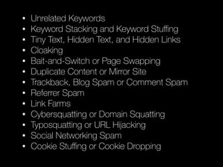 • Unrelated Keywords
• Keyword Stacking and Keyword Stuﬃng
• Tiny Text, Hidden Text, and Hidden Links
• Cloaking
• Bait-and-Switch or Page Swapping
• Duplicate Content or Mirror Site
• Trackback, Blog Spam or Comment Spam
• Referrer Spam
• Link Farms
• Cybersquatting or Domain Squatting
• Typosquatting or URL Hĳacking
• Social Networking Spam
• Cookie Stuﬃng or Cookie Dropping
 