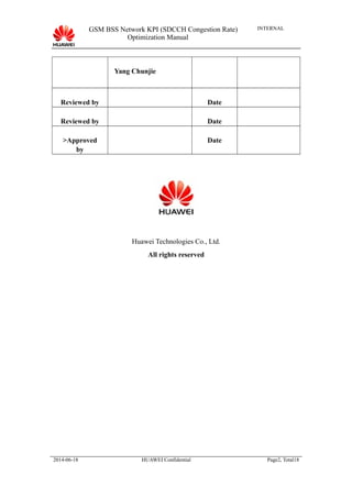 GSM BSS Network KPI (SDCCH Congestion Rate)
Optimization Manual
INTERNAL
Yang Chunjie
Reviewed by Date
Reviewed by Date
>Approved
by
Date
Huawei Technologies Co., Ltd.
All rights reserved
2014-06-18 HUAWEI Confidential Page2, Total18
 