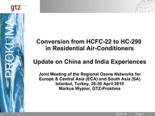 Conversion from HCFC-22 to HC-290  in Residential Air-Conditioners Update on China and India Experiences Joint Meeting of the Regional Ozone Networks for Europe & Central Asia (ECA) and South Asia (SA) Istanbul, Turkey, 26-30 April 2010 Markus Wypior, GTZ-Proklima 03.05.10 PROKLIMA 