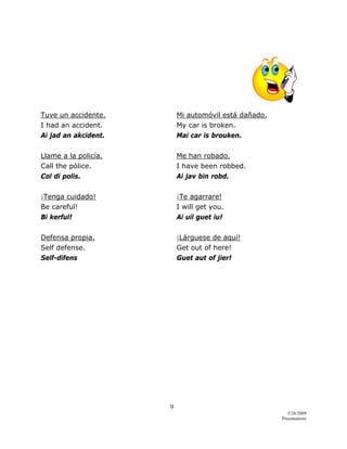 9 
5/26/2009
Presentations 
 
Tuve un accidente. Mi automóvil está dañado.
I had an accident. My car is broken.
Ai jad an akcident. Mai car is brouken.
Llame a la policía. Me han robado.
Call the pólice. I have been robbed.
Col di polis. Ai jav bin robd.
¡Tenga cuidado! ¡Te agarrare!
Be careful! I will get you.
Bi kerful! Ai uil guet iu!
Defensa propia. ¡Lárguese de aquí!
Self defense. Get out of here!
Self-difens Guet aut of jier!
 