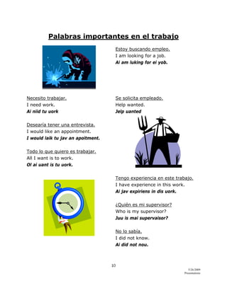10 
5/26/2009
Presentations 
 
Palabras importantes en el trabajo
Estoy buscando empleo.
I am looking for a job.
Ai am luking for ei yob.
Necesito trabajar. Se solicita empleado.
I need work. Help wanted.
Ai niid tu uork Jelp uanted
Desearía tener una entrevista.
I would like an appointment.
I would laik tu jav an apoitment.
Todo lo que quiero es trabajar.
All I want is to work.
Ol ai uant is tu uork.
Tengo experiencia en este trabajo.
I have experience in this work.
Ai jav expiriens in dis uork.
¿Quién es mi supervisor?
Who is my supervisor?
Juu is mai supervaisor?
No lo sabía.
I did not know.
Ai did not nou.
 