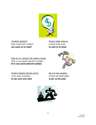 11 
5/26/2009
Presentations 
 
¿Cuánto ganare? Quiero estar seguro.
How much will I make? I want to be sure.
Jau much uil ai meik? Ai uant tu bi chuer
Este es mi número del seguro social.
This is my social security number.
Di is mai social sekiuriti namber.
Puedo trabajar tiempo extra. No me han pagado.
I can work overtime. I have not been paid.
Ai can uork over-taim Ai jav no bin peid.
 