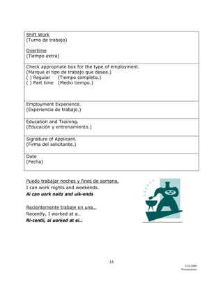 14 
5/26/2009
Presentations 
 
Shift Work
(Turno de trabajo)
Overtime
(Tiempo extra)
Check appropriate box for the type of employment.
(Marque el tipo de trabajo que desea.)
( ) Regular (Tiempo completo.)
( ) Part time (Medio tiempo.)
Employment Experience.
(Experiencia de trabajo.)
Education and Training.
(Educación y entrenamiento.)
Signature of Applicant.
(Firma del solicitante.)
Date
(Fecha)
Puedo trabajar noches y fines de semana.
I can work nights and weekends.
Ai can uork naitz and uik-ends
Recientemente trabaje en una…
Recently, I worked at a…
Ri-centli, ai uorked at ei…
 