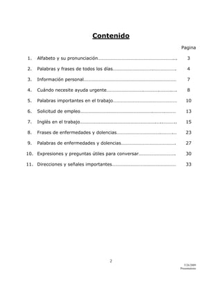 2 
5/26/2009
Presentations 
 
Contenido
Pagina
1. Alfabeto y su pronunciación………………………………………………………... 3
2. Palabras y frases de todos los días…………………………….………………. 4
3. Información personal…………………………………………………………………… 7
4. Cuándo necesite ayuda urgente………………………….………….……….…. 8
5. Palabras importantes en el trabajo……………………………………………… 10
6. Solicitud de empleo…………………………………………………….……….……… 13
7. Inglés en el trabajo……………………………………………………….…..……….. 15
8. Frases de enfermedades y dolencias……………………………….……….… 23
9. Palabras de enfermedades y dolencias………………………………………. 27
10. Expresiones y preguntas útiles para conversar…………………………. 30
11. Direcciones y señales importantes……………………………………………… 33
 