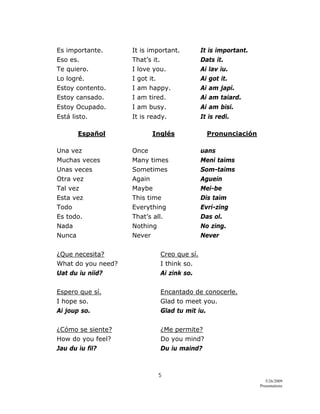 5 
5/26/2009
Presentations 
 
Es importante. It is important. It is important.
Eso es. That’s it. Dats it.
Te quiero. I love you. Ai lav iu.
Lo logré. I got it. Ai got it.
Estoy contento. I am happy. Ai am japi.
Estoy cansado. I am tired. Ai am taiard.
Estoy Ocupado. I am busy. Ai am bisi.
Está listo. It is ready. It is redi.
Español Inglés Pronunciación
Una vez Once uans
Muchas veces Many times Meni taims
Unas veces Sometimes Som-taims
Otra vez Again Aguein
Tal vez Maybe Mei-be
Esta vez This time Dis taim
Todo Everything Evri-zing
Es todo. That’s all. Das ol.
Nada Nothing No zing.
Nunca Never Never
¿Que necesita? Creo que sí.
What do you need? I think so.
Uat du iu niid? Ai zink so.
Espero que sí. Encantado de conocerle.
I hope so. Glad to meet you.
Ai joup so. Glad tu mit iu.
¿Cómo se siente? ¿Me permite?
How do you feel? Do you mind?
Jau du iu fil? Du iu maind?
 