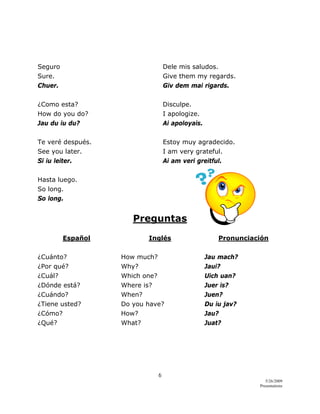6 
5/26/2009
Presentations 
 
 
Seguro Dele mis saludos.
Sure. Give them my regards.
Chuer. Giv dem mai rigards.
¿Como esta? Disculpe.
How do you do? I apologize.
Jau du iu du? Ai apoloyais.
Te veré después. Estoy muy agradecido.
See you later. I am very grateful.
Si iu leiter. Ai am veri greitful.
Hasta luego.
So long.
So long.
Preguntas
Español Inglés Pronunciación
¿Cuánto? How much? Jau mach?
¿Por qué? Why? Jaui?
¿Cuál? Which one? Uich uan?
¿Dónde está? Where is? Juer is?
¿Cuándo? When? Juen?
¿Tiene usted? Do you have? Du iu jav?
¿Cómo? How? Jau?
¿Qué? What? Juat?
 