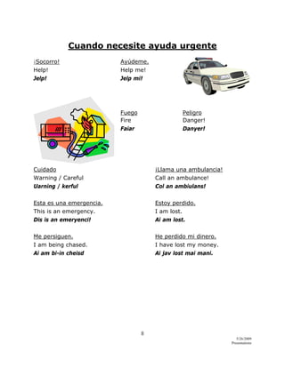 8 
5/26/2009
Presentations 
 
Cuando necesite ayuda urgente
¡Socorro! Ayúdeme.
Help! Help me!
Jelp! Jelp mi!
Fuego Peligro
Fire Danger!
Faiar Danyer!
Cuidado ¡Llama una ambulancia!
Warning / Careful Call an ambulance!
Uarning / kerful Col an ambiulans!
Esta es una emergencia. Estoy perdido.
This is an emergency. I am lost.
Dis is an emeryenci! Ai am lost.
Me persiguen. He perdido mi dinero.
I am being chased. I have lost my money.
Ai am bi-in cheisd Ai jav lost mai mani.
 