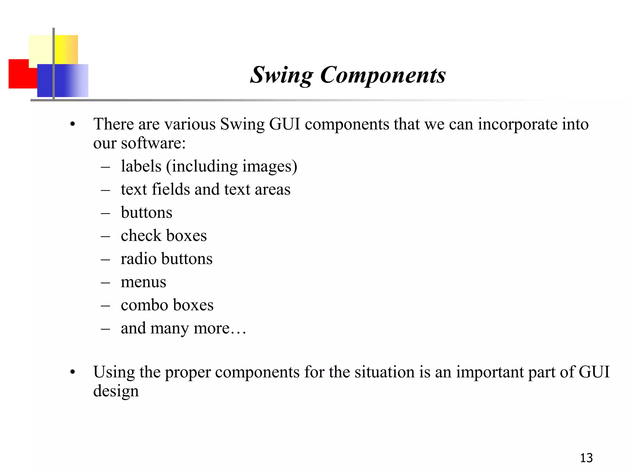 13
Swing Components
• There are various Swing GUI components that we can incorporate into
our software:
– labels (including images)
– text fields and text areas
– buttons
– check boxes
– radio buttons
– menus
– combo boxes
– and many more…
• Using the proper components for the situation is an important part of GUI
design
 