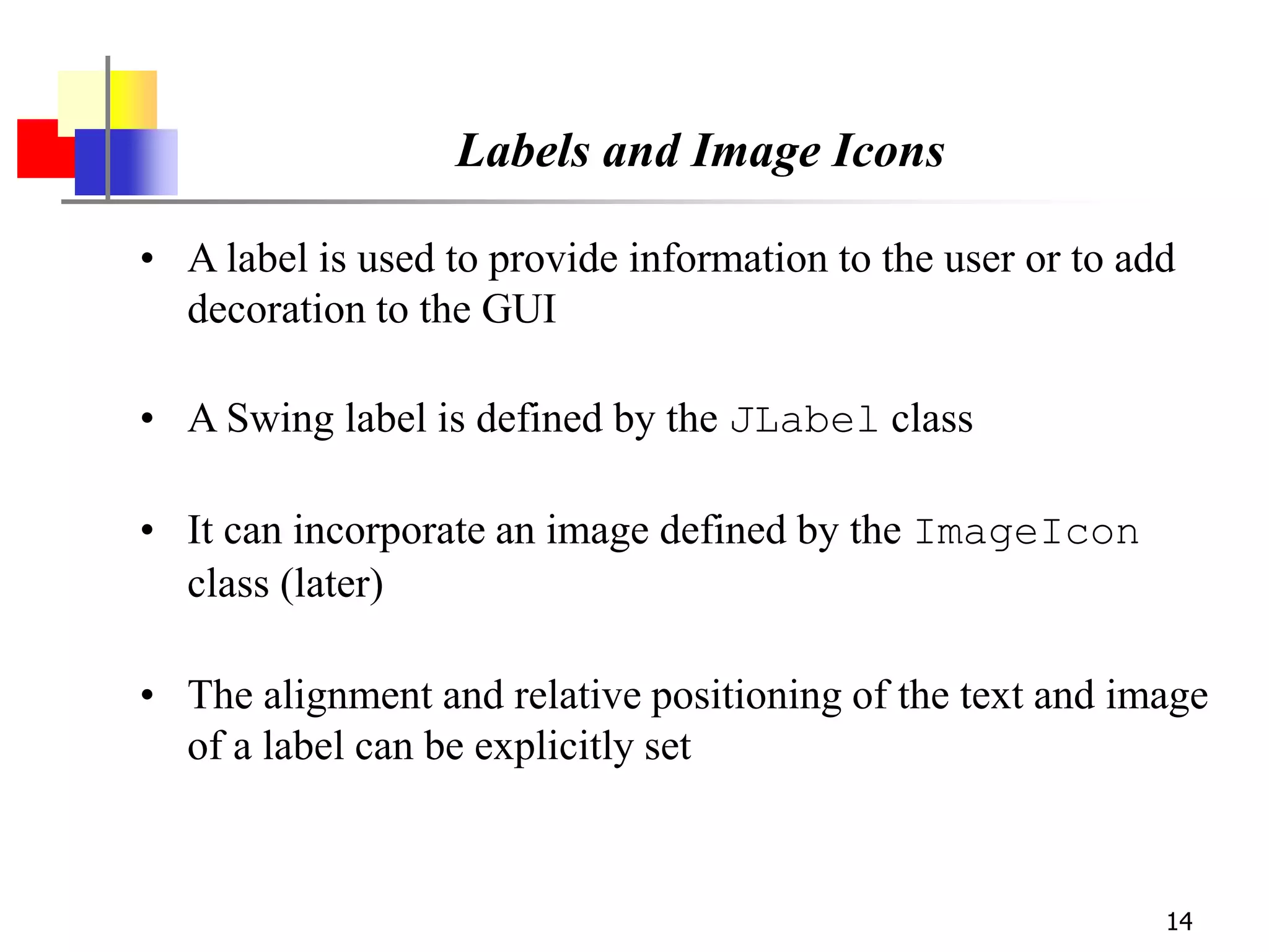 14
Labels and Image Icons
• A label is used to provide information to the user or to add
decoration to the GUI
• A Swing label is defined by the JLabel class
• It can incorporate an image defined by the ImageIcon
class (later)
• The alignment and relative positioning of the text and image
of a label can be explicitly set
 