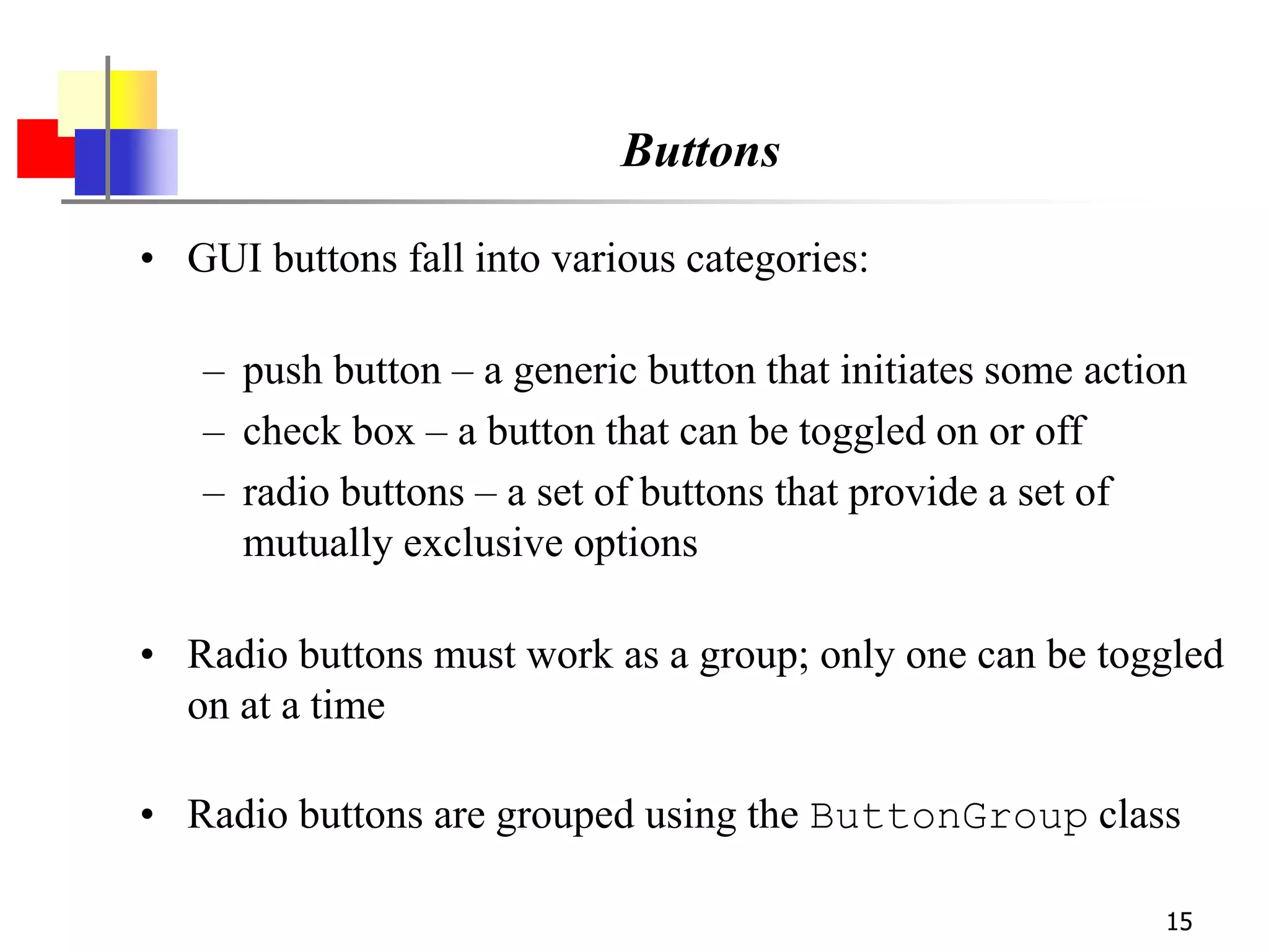 15
Buttons
• GUI buttons fall into various categories:
– push button – a generic button that initiates some action
– check box – a button that can be toggled on or off
– radio buttons – a set of buttons that provide a set of
mutually exclusive options
• Radio buttons must work as a group; only one can be toggled
on at a time
• Radio buttons are grouped using the ButtonGroup class
 