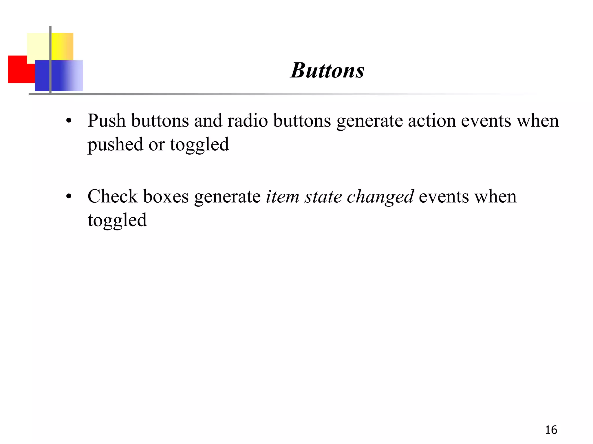 16
Buttons
• Push buttons and radio buttons generate action events when
pushed or toggled
• Check boxes generate item state changed events when
toggled
 