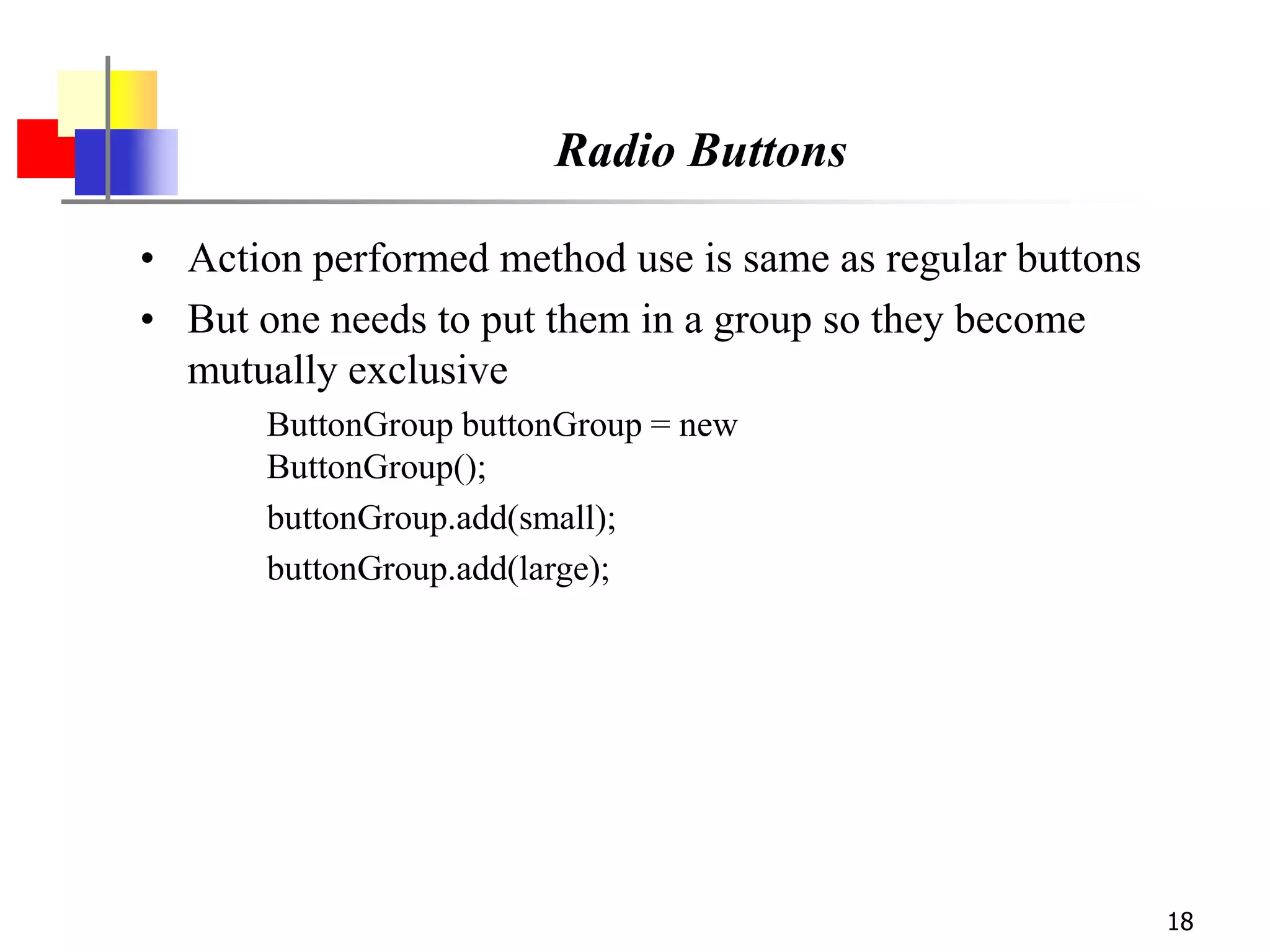 18
Radio Buttons
• Action performed method use is same as regular buttons
• But one needs to put them in a group so they become
mutually exclusive
ButtonGroup buttonGroup = new
ButtonGroup();
buttonGroup.add(small);
buttonGroup.add(large);
 