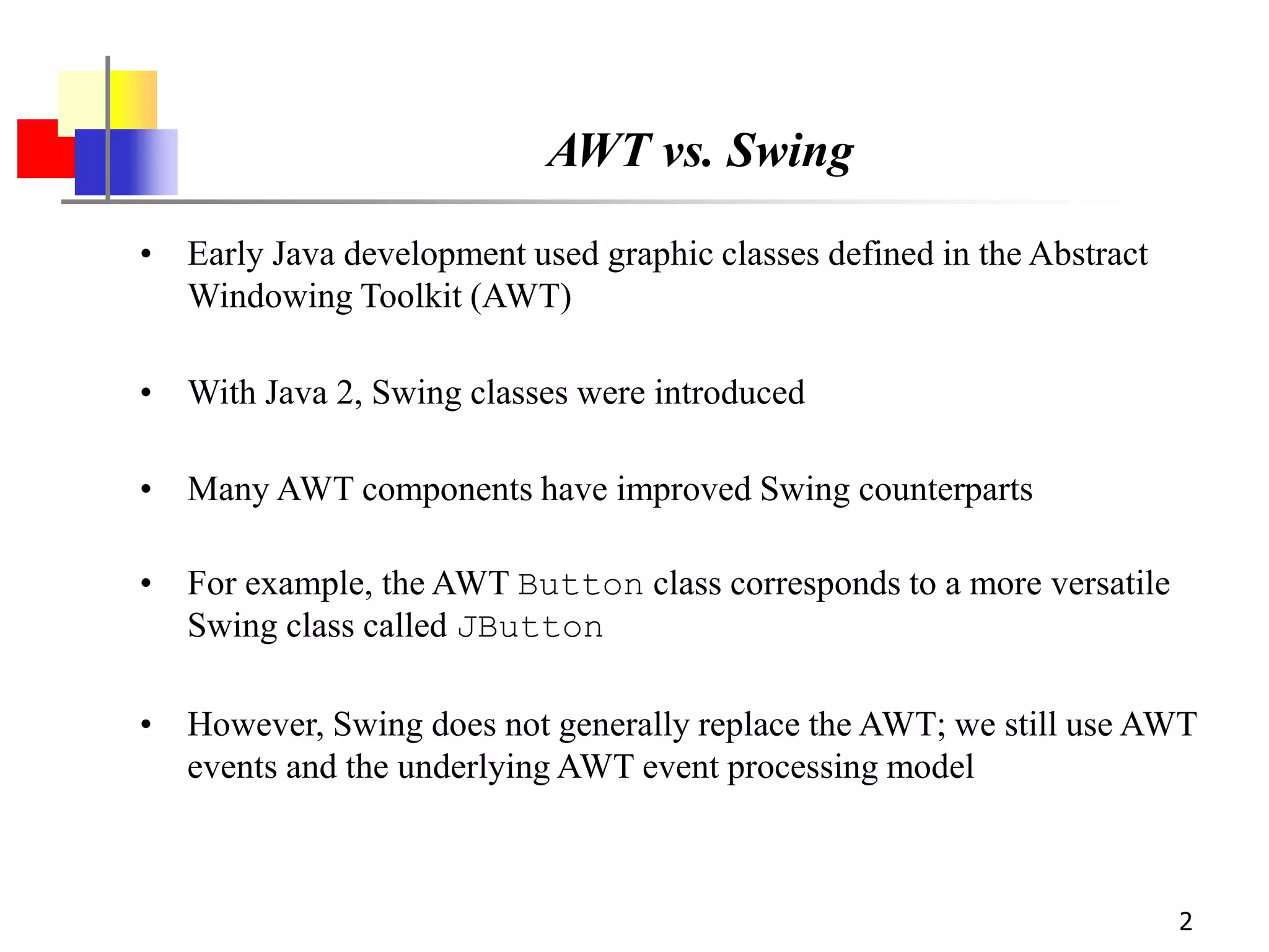 2
AWT vs. Swing
• Early Java development used graphic classes defined in the Abstract
Windowing Toolkit (AWT)
• With Java 2, Swing classes were introduced
• Many AWT components have improved Swing counterparts
• For example, the AWT Button class corresponds to a more versatile
Swing class called JButton
• However, Swing does not generally replace the AWT; we still use AWT
events and the underlying AWT event processing model
 