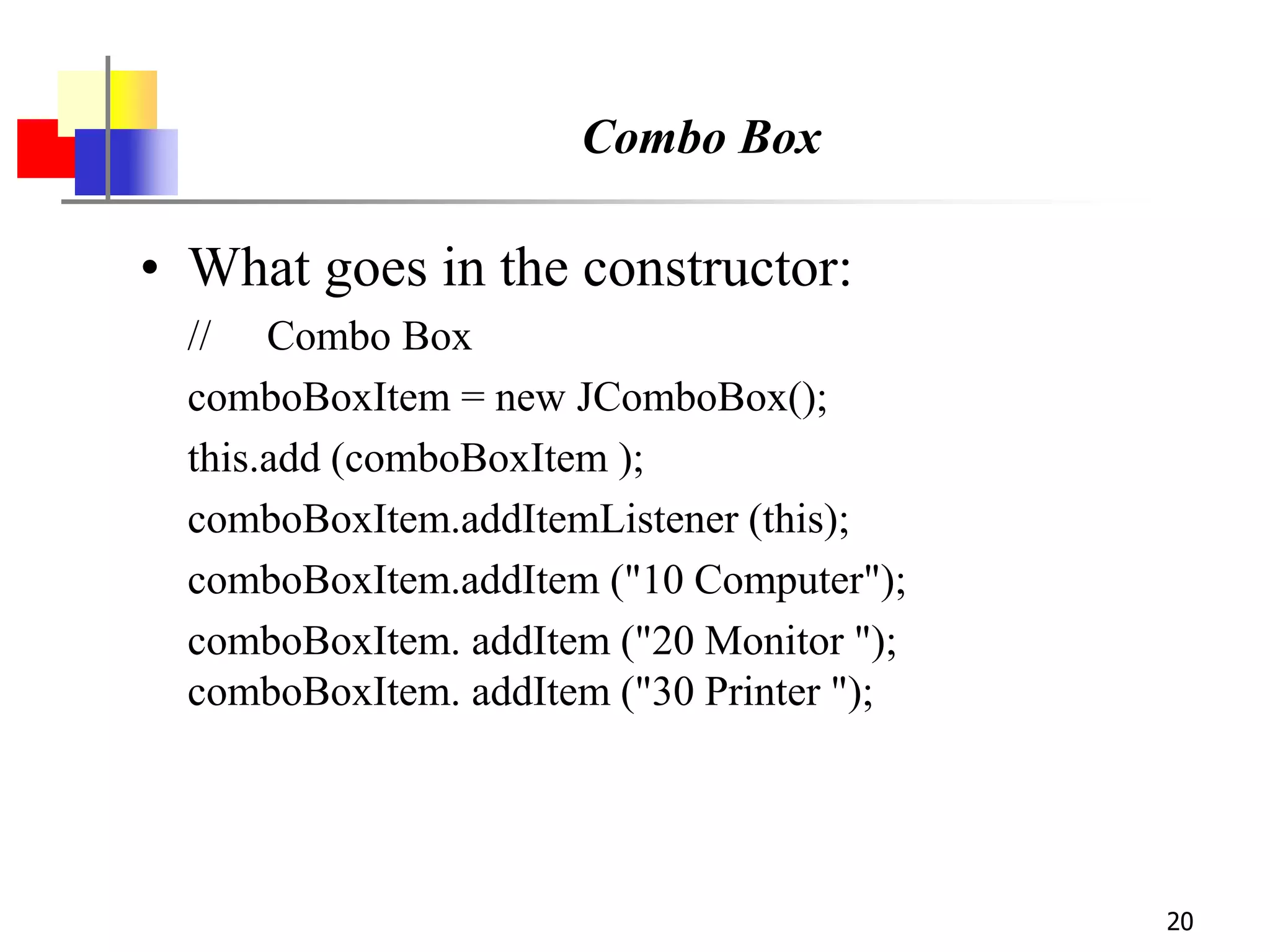 20
Combo Box
• What goes in the constructor:
// Combo Box
comboBoxItem = new JComboBox();
this.add (comboBoxItem );
comboBoxItem.addItemListener (this);
comboBoxItem.addItem ("10 Computer");
comboBoxItem. addItem ("20 Monitor ");
comboBoxItem. addItem ("30 Printer ");
 
