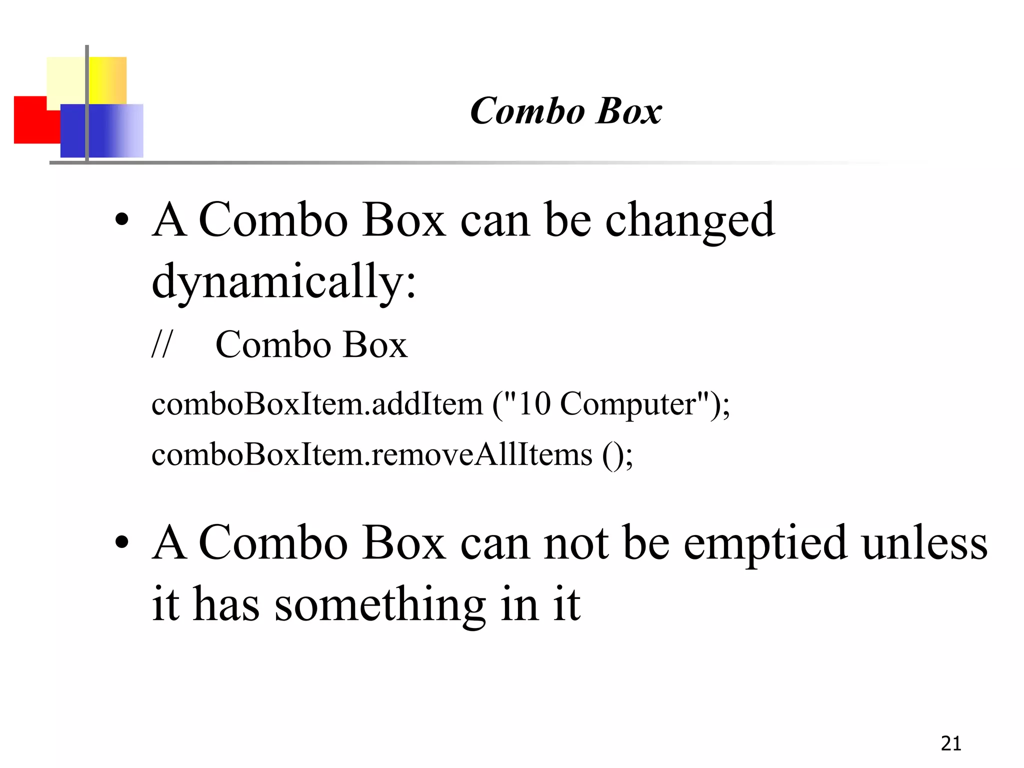 21
Combo Box
• A Combo Box can be changed
dynamically:
// Combo Box
comboBoxItem.addItem ("10 Computer");
comboBoxItem.removeAllItems ();
• A Combo Box can not be emptied unless
it has something in it
 