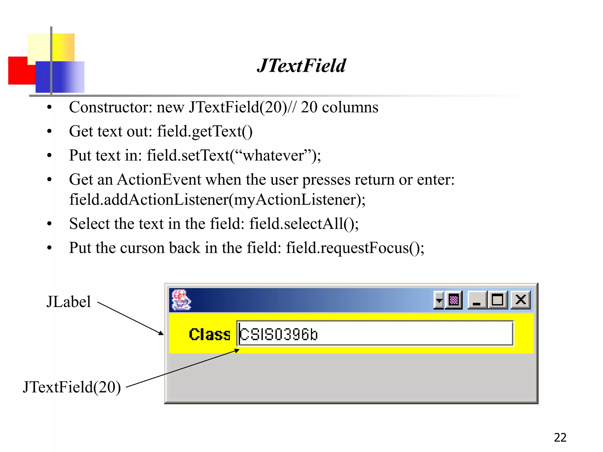 22
JTextField
• Constructor: new JTextField(20)// 20 columns
• Get text out: field.getText()
• Put text in: field.setText(“whatever”);
• Get an ActionEvent when the user presses return or enter:
field.addActionListener(myActionListener);
• Select the text in the field: field.selectAll();
• Put the curson back in the field: field.requestFocus();
JLabel
JTextField(20)
 