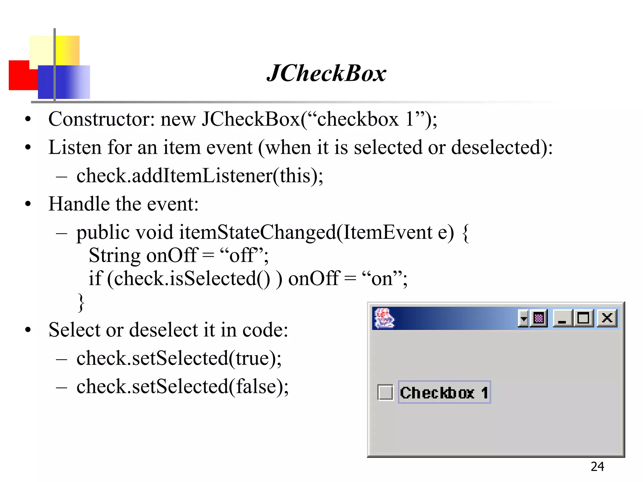 24
JCheckBox
• Constructor: new JCheckBox(“checkbox 1”);
• Listen for an item event (when it is selected or deselected):
– check.addItemListener(this);
• Handle the event:
– public void itemStateChanged(ItemEvent e) {
String onOff = “off”;
if (check.isSelected() ) onOff = “on”;
}
• Select or deselect it in code:
– check.setSelected(true);
– check.setSelected(false);
 