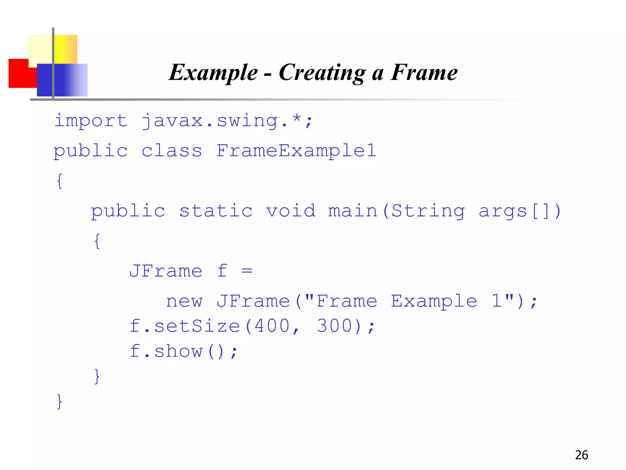 26
Example - Creating a Frame
import javax.swing.*;
public class FrameExample1
{
public static void main(String args[])
{
JFrame f =
new JFrame("Frame Example 1");
f.setSize(400, 300);
f.show();
}
}
 