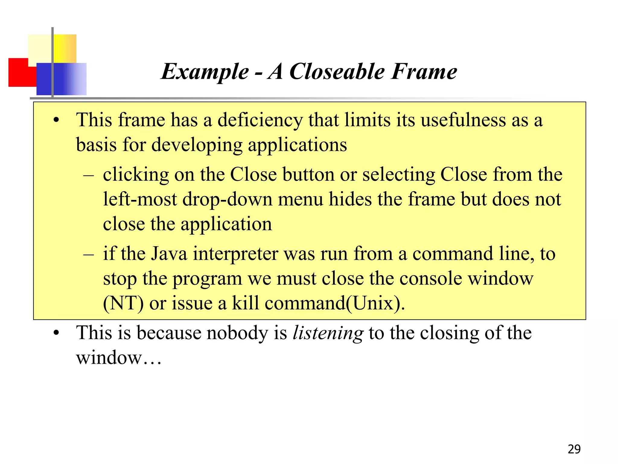 29
Example - A Closeable Frame
• This frame has a deficiency that limits its usefulness as a
basis for developing applications
– clicking on the Close button or selecting Close from the
left-most drop-down menu hides the frame but does not
close the application
– if the Java interpreter was run from a command line, to
stop the program we must close the console window
(NT) or issue a kill command(Unix).
• This is because nobody is listening to the closing of the
window…
 