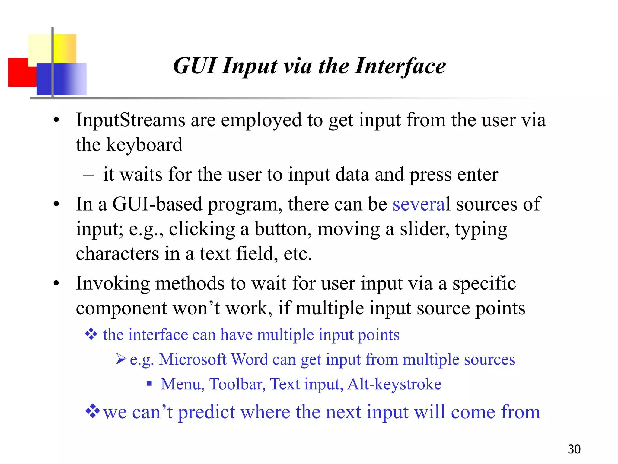 30
GUI Input via the Interface
• InputStreams are employed to get input from the user via
the keyboard
– it waits for the user to input data and press enter
• In a GUI-based program, there can be several sources of
input; e.g., clicking a button, moving a slider, typing
characters in a text field, etc.
• Invoking methods to wait for user input via a specific
component won’t work, if multiple input source points
 the interface can have multiple input points
e.g. Microsoft Word can get input from multiple sources
 Menu, Toolbar, Text input, Alt-keystroke
we can’t predict where the next input will come from
 