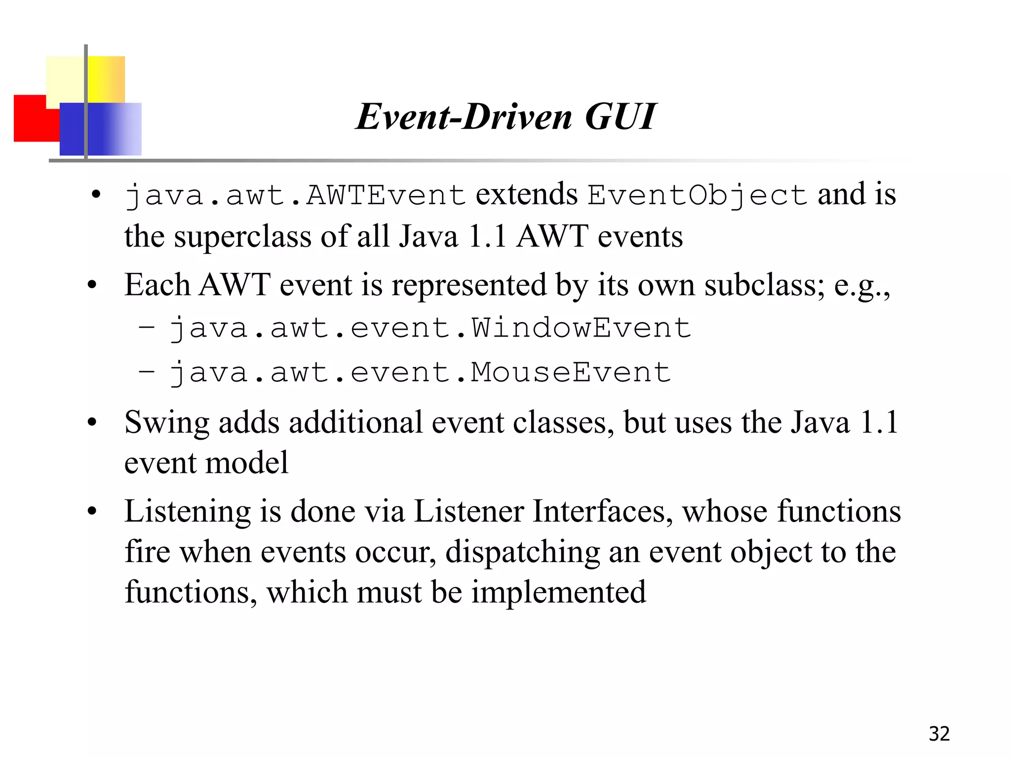 32
Event-Driven GUI
• java.awt.AWTEvent extends EventObject and is
the superclass of all Java 1.1 AWT events
• Each AWT event is represented by its own subclass; e.g.,
– java.awt.event.WindowEvent
– java.awt.event.MouseEvent
• Swing adds additional event classes, but uses the Java 1.1
event model
• Listening is done via Listener Interfaces, whose functions
fire when events occur, dispatching an event object to the
functions, which must be implemented
 