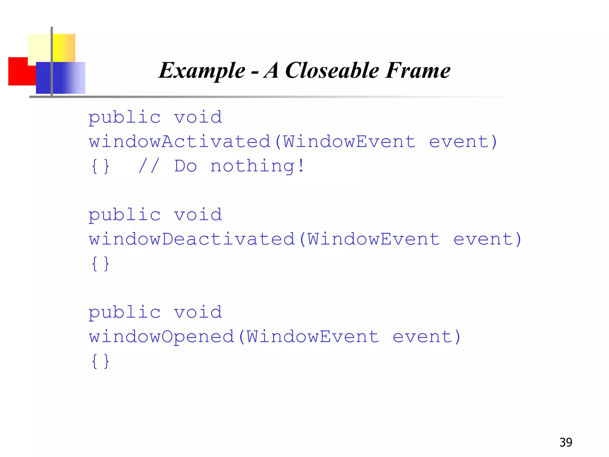 39
Example - A Closeable Frame
public void
windowActivated(WindowEvent event)
{} // Do nothing!
public void
windowDeactivated(WindowEvent event)
{}
public void
windowOpened(WindowEvent event)
{}
 