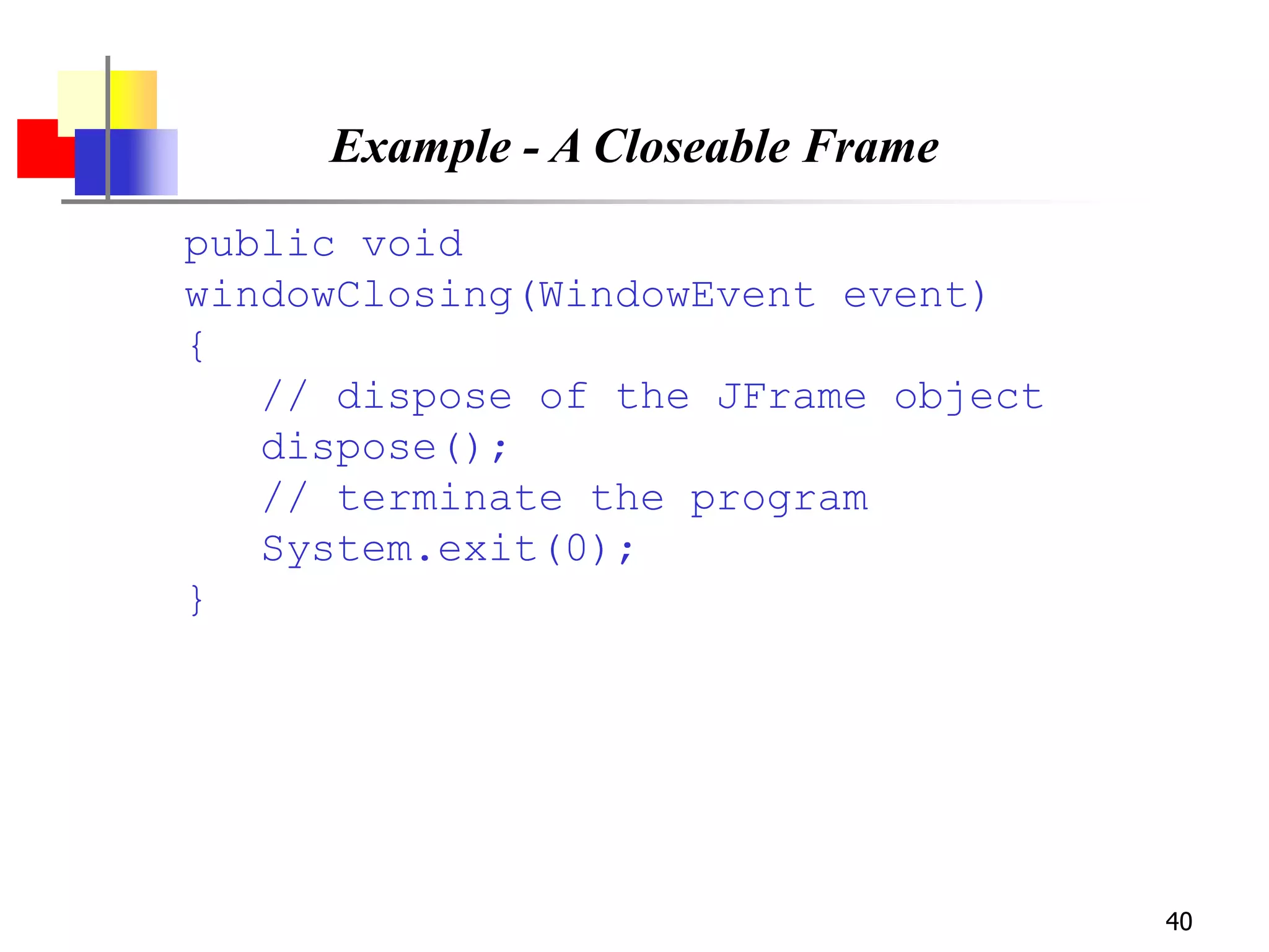 40
Example - A Closeable Frame
public void
windowClosing(WindowEvent event)
{
// dispose of the JFrame object
dispose();
// terminate the program
System.exit(0);
}
 