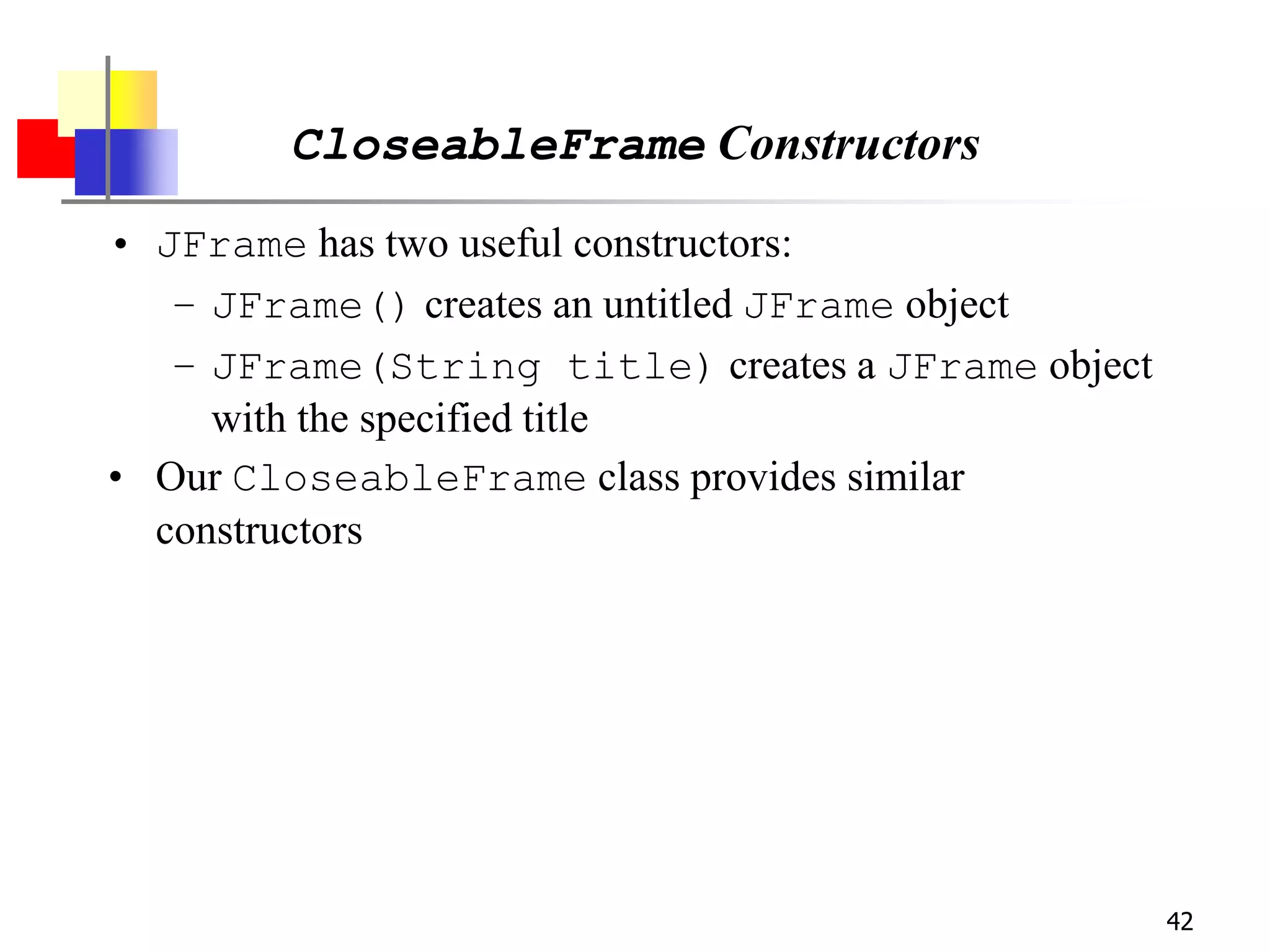 42
CloseableFrame Constructors
• JFrame has two useful constructors:
– JFrame() creates an untitled JFrame object
– JFrame(String title) creates a JFrame object
with the specified title
• Our CloseableFrame class provides similar
constructors
 