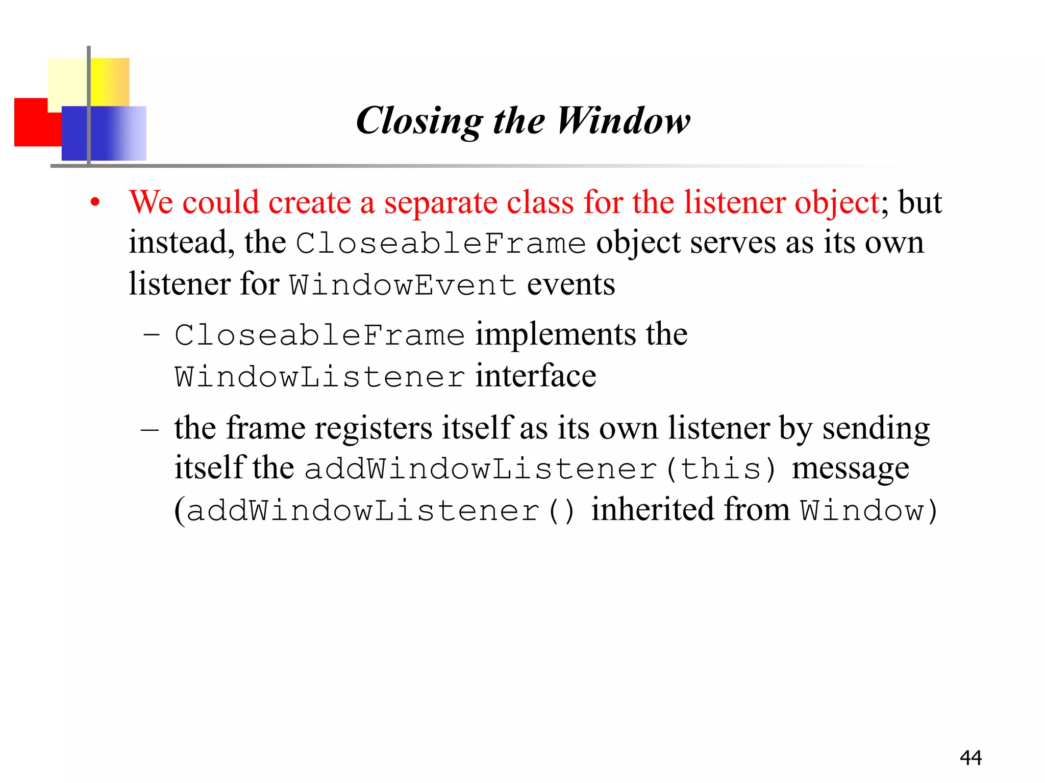 44
Closing the Window
• We could create a separate class for the listener object; but
instead, the CloseableFrame object serves as its own
listener for WindowEvent events
– CloseableFrame implements the
WindowListener interface
– the frame registers itself as its own listener by sending
itself the addWindowListener(this) message
(addWindowListener() inherited from Window)
 