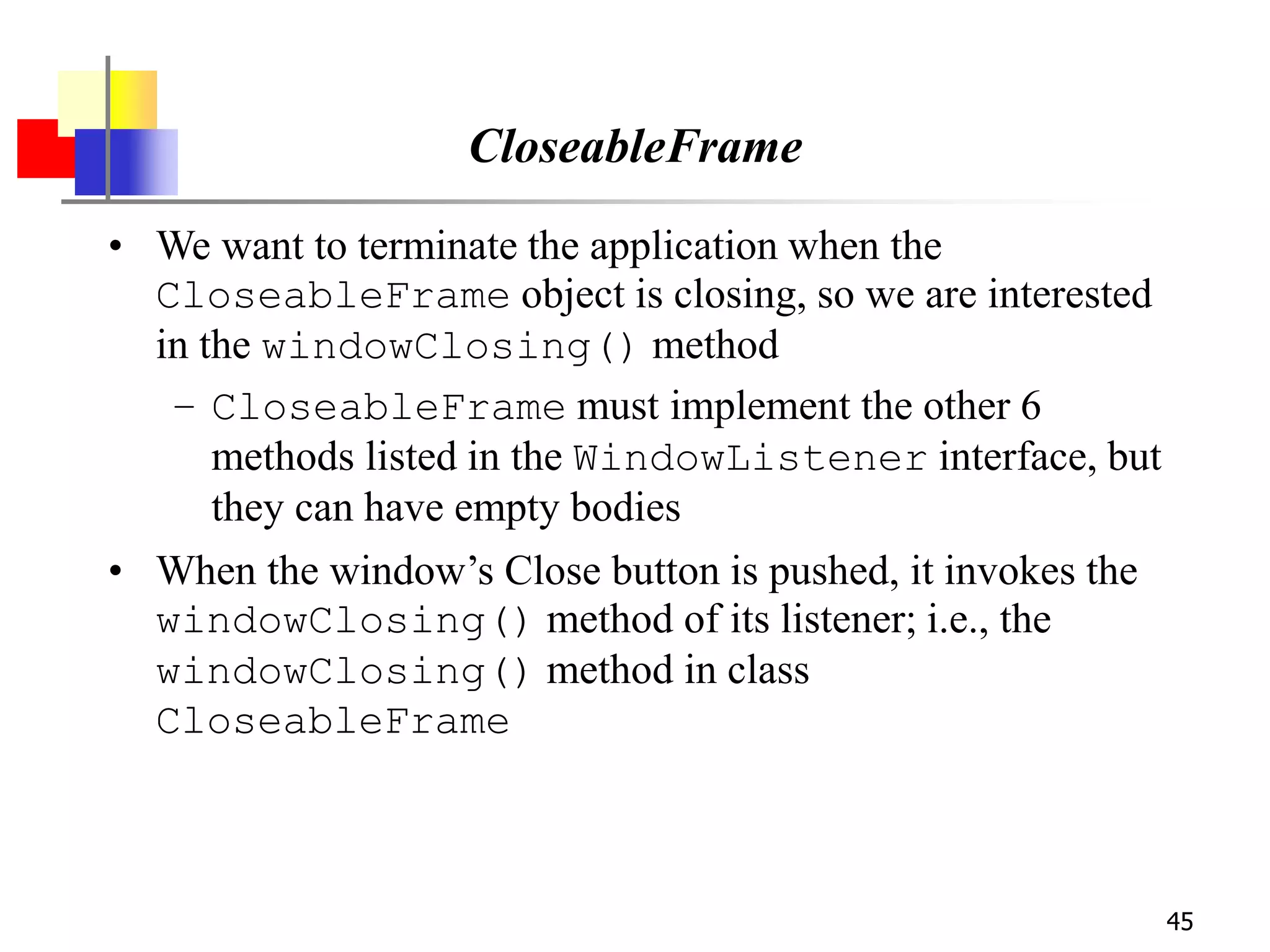 45
CloseableFrame
• We want to terminate the application when the
CloseableFrame object is closing, so we are interested
in the windowClosing() method
– CloseableFrame must implement the other 6
methods listed in the WindowListener interface, but
they can have empty bodies
• When the window’s Close button is pushed, it invokes the
windowClosing() method of its listener; i.e., the
windowClosing() method in class
CloseableFrame
 