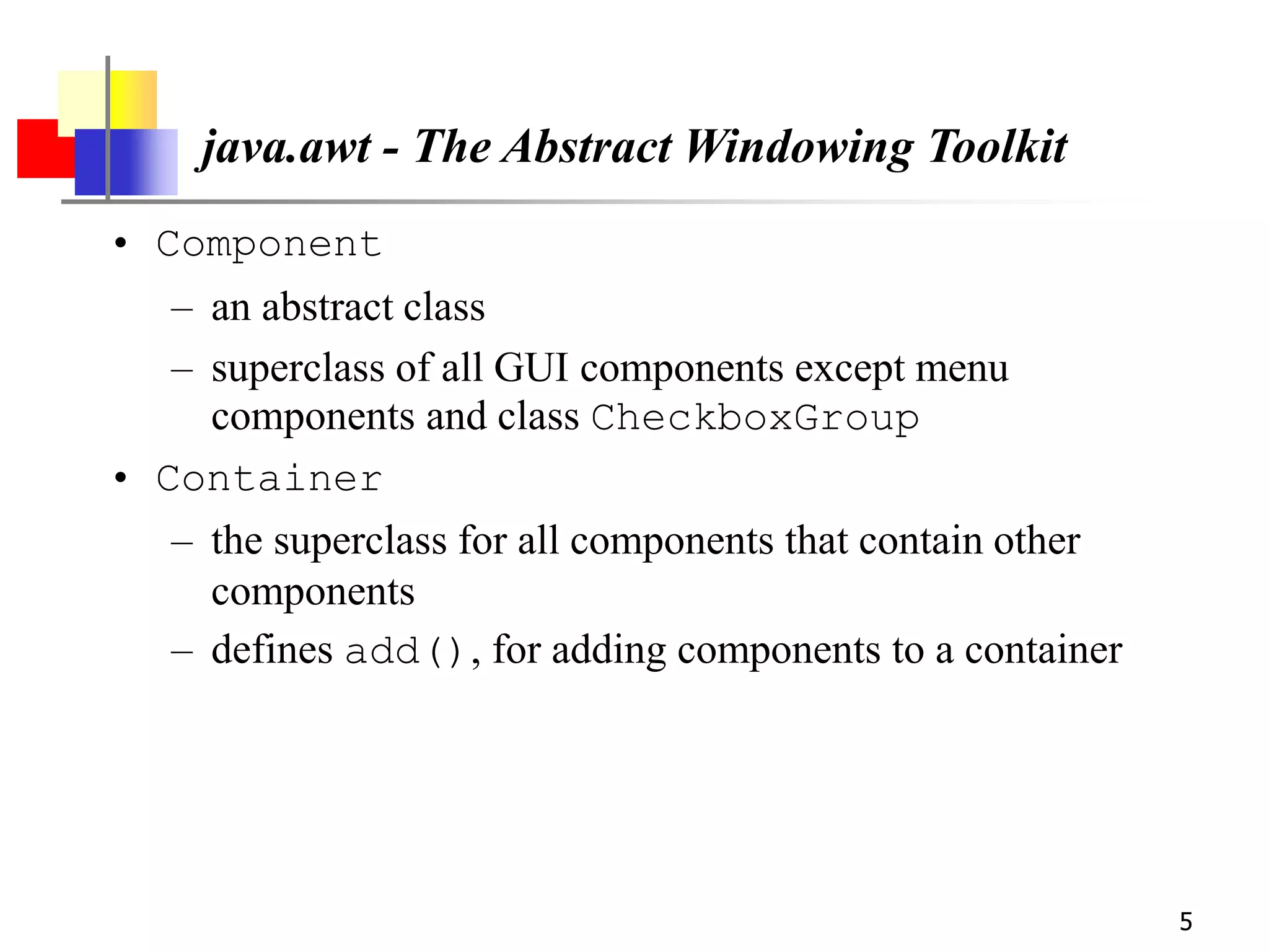 5
java.awt - The Abstract Windowing Toolkit
• Component
– an abstract class
– superclass of all GUI components except menu
components and class CheckboxGroup
• Container
– the superclass for all components that contain other
components
– defines add(), for adding components to a container
 