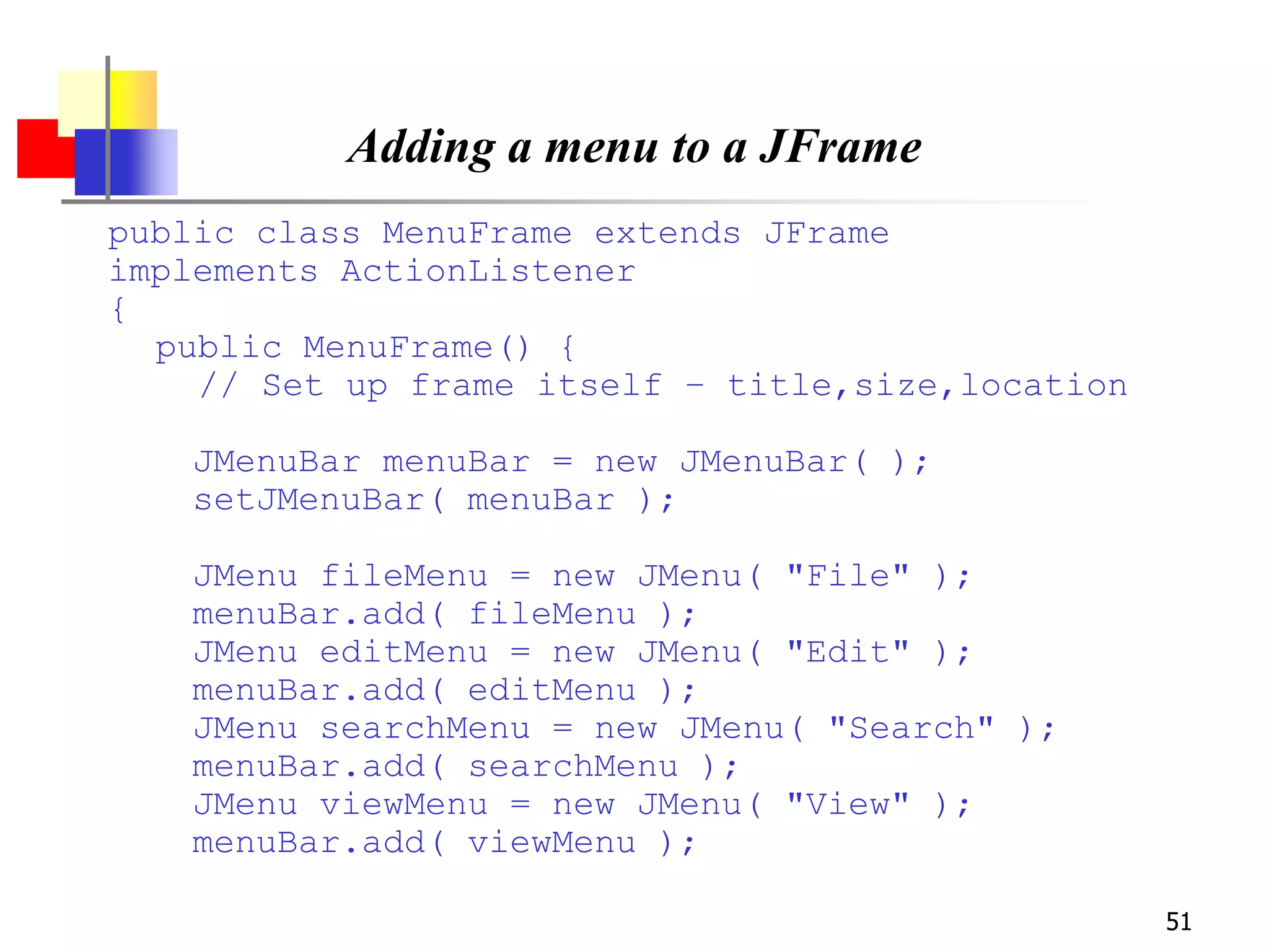 51
Adding a menu to a JFrame
public class MenuFrame extends JFrame
implements ActionListener
{
public MenuFrame() {
// Set up frame itself – title,size,location
JMenuBar menuBar = new JMenuBar( );
setJMenuBar( menuBar );
JMenu fileMenu = new JMenu( "File" );
menuBar.add( fileMenu );
JMenu editMenu = new JMenu( "Edit" );
menuBar.add( editMenu );
JMenu searchMenu = new JMenu( "Search" );
menuBar.add( searchMenu );
JMenu viewMenu = new JMenu( "View" );
menuBar.add( viewMenu );
 