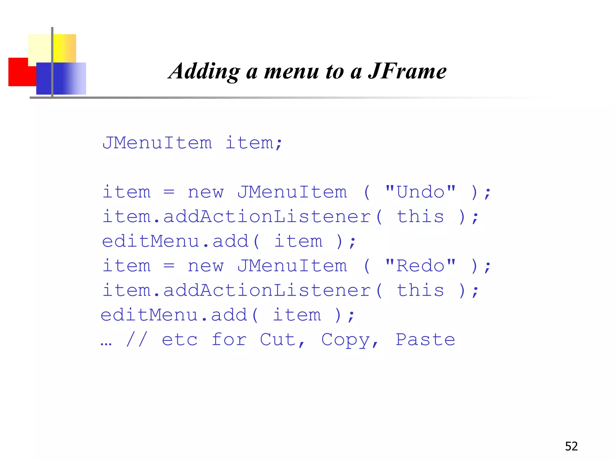 52
Adding a menu to a JFrame
JMenuItem item;
item = new JMenuItem ( "Undo" );
item.addActionListener( this );
editMenu.add( item );
item = new JMenuItem ( "Redo" );
item.addActionListener( this );
editMenu.add( item );
… // etc for Cut, Copy, Paste
 