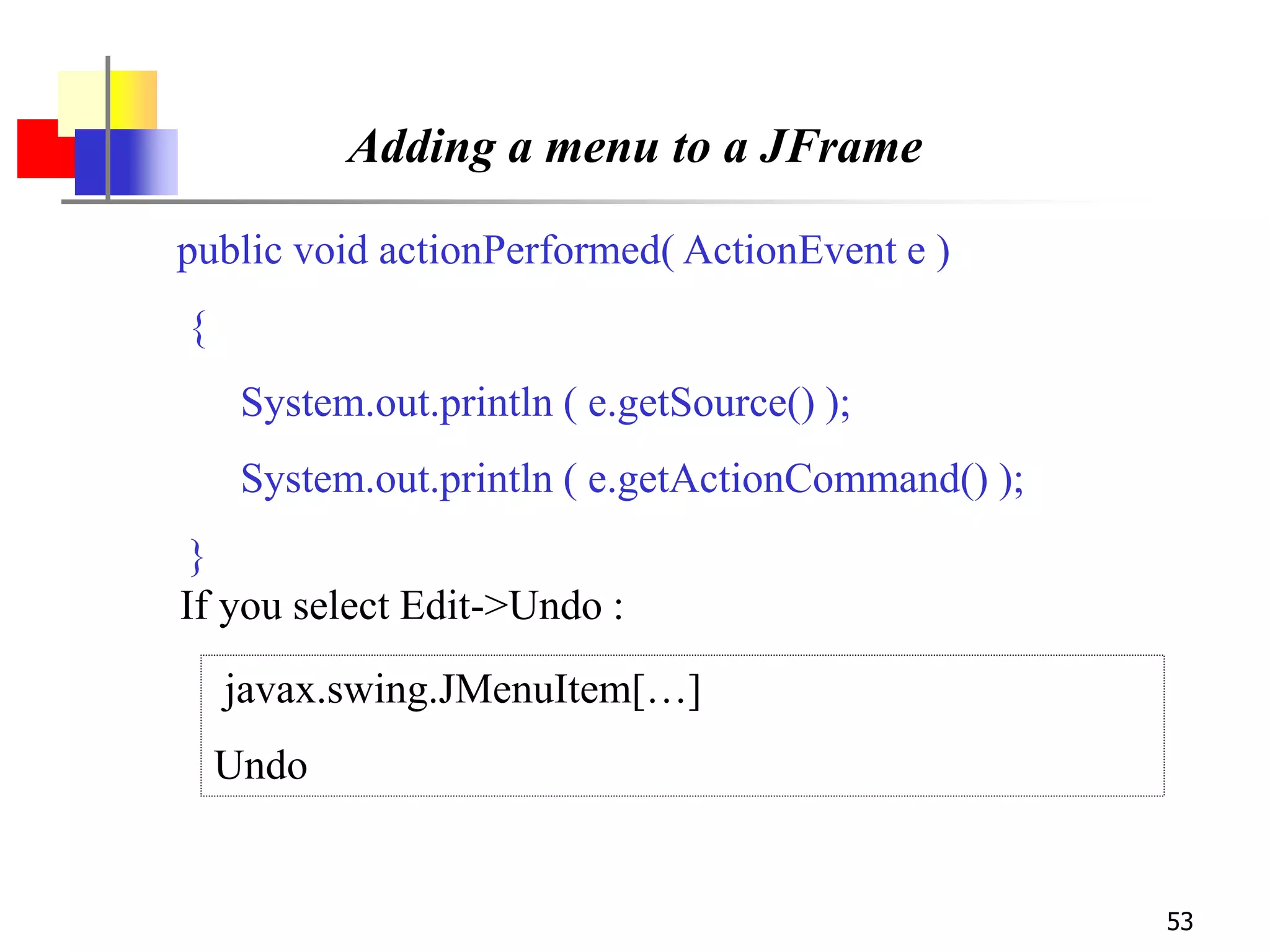 53
Adding a menu to a JFrame
public void actionPerformed( ActionEvent e )
{
System.out.println ( e.getSource() );
System.out.println ( e.getActionCommand() );
}
javax.swing.JMenuItem[…]
Undo
If you select Edit->Undo :
 