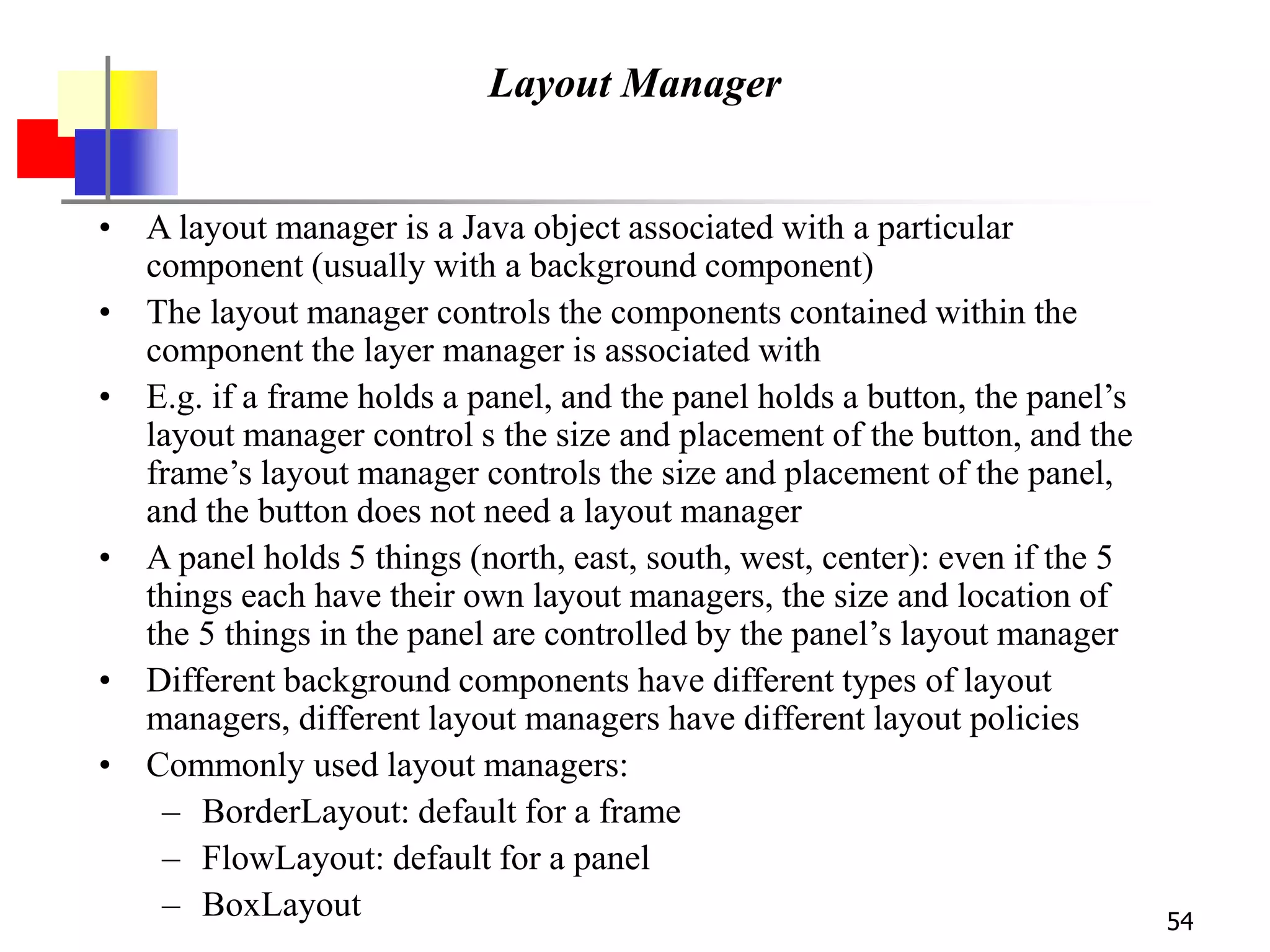 54
Layout Manager
• A layout manager is a Java object associated with a particular
component (usually with a background component)
• The layout manager controls the components contained within the
component the layer manager is associated with
• E.g. if a frame holds a panel, and the panel holds a button, the panel’s
layout manager control s the size and placement of the button, and the
frame’s layout manager controls the size and placement of the panel,
and the button does not need a layout manager
• A panel holds 5 things (north, east, south, west, center): even if the 5
things each have their own layout managers, the size and location of
the 5 things in the panel are controlled by the panel’s layout manager
• Different background components have different types of layout
managers, different layout managers have different layout policies
• Commonly used layout managers:
– BorderLayout: default for a frame
– FlowLayout: default for a panel
– BoxLayout
 