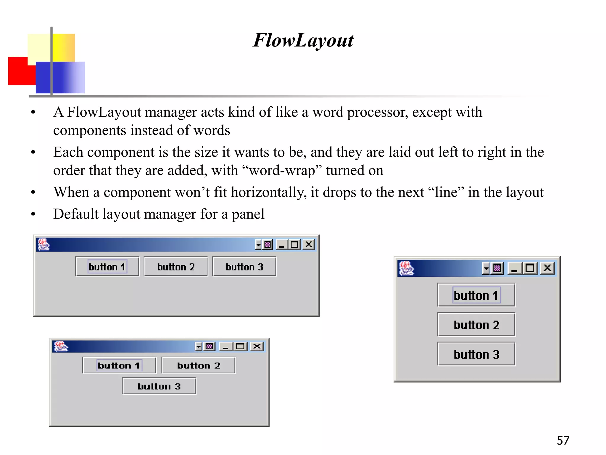 57
FlowLayout
• A FlowLayout manager acts kind of like a word processor, except with
components instead of words
• Each component is the size it wants to be, and they are laid out left to right in the
order that they are added, with “word-wrap” turned on
• When a component won’t fit horizontally, it drops to the next “line” in the layout
• Default layout manager for a panel
 