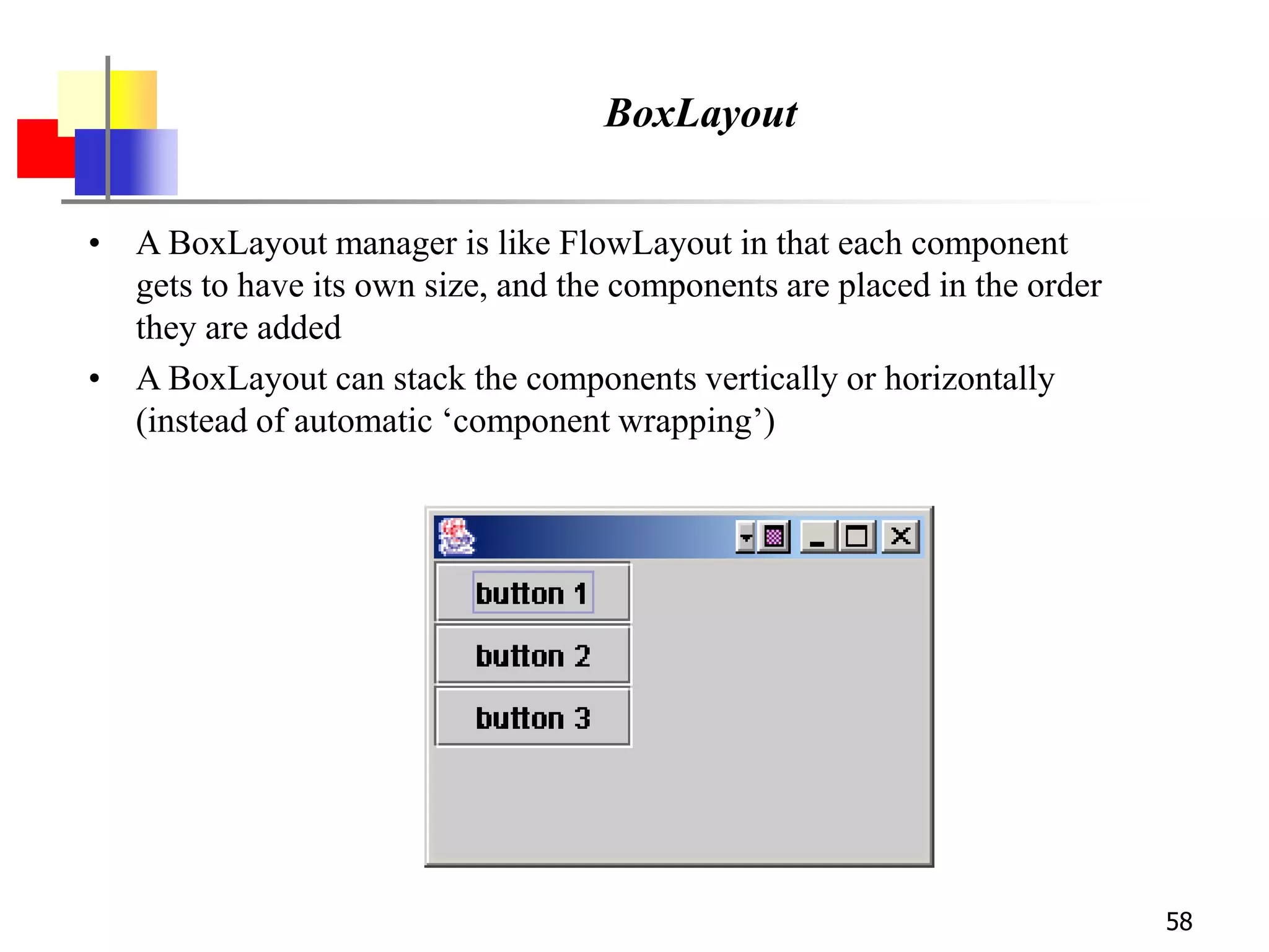 58
BoxLayout
• A BoxLayout manager is like FlowLayout in that each component
gets to have its own size, and the components are placed in the order
they are added
• A BoxLayout can stack the components vertically or horizontally
(instead of automatic ‘component wrapping’)
 