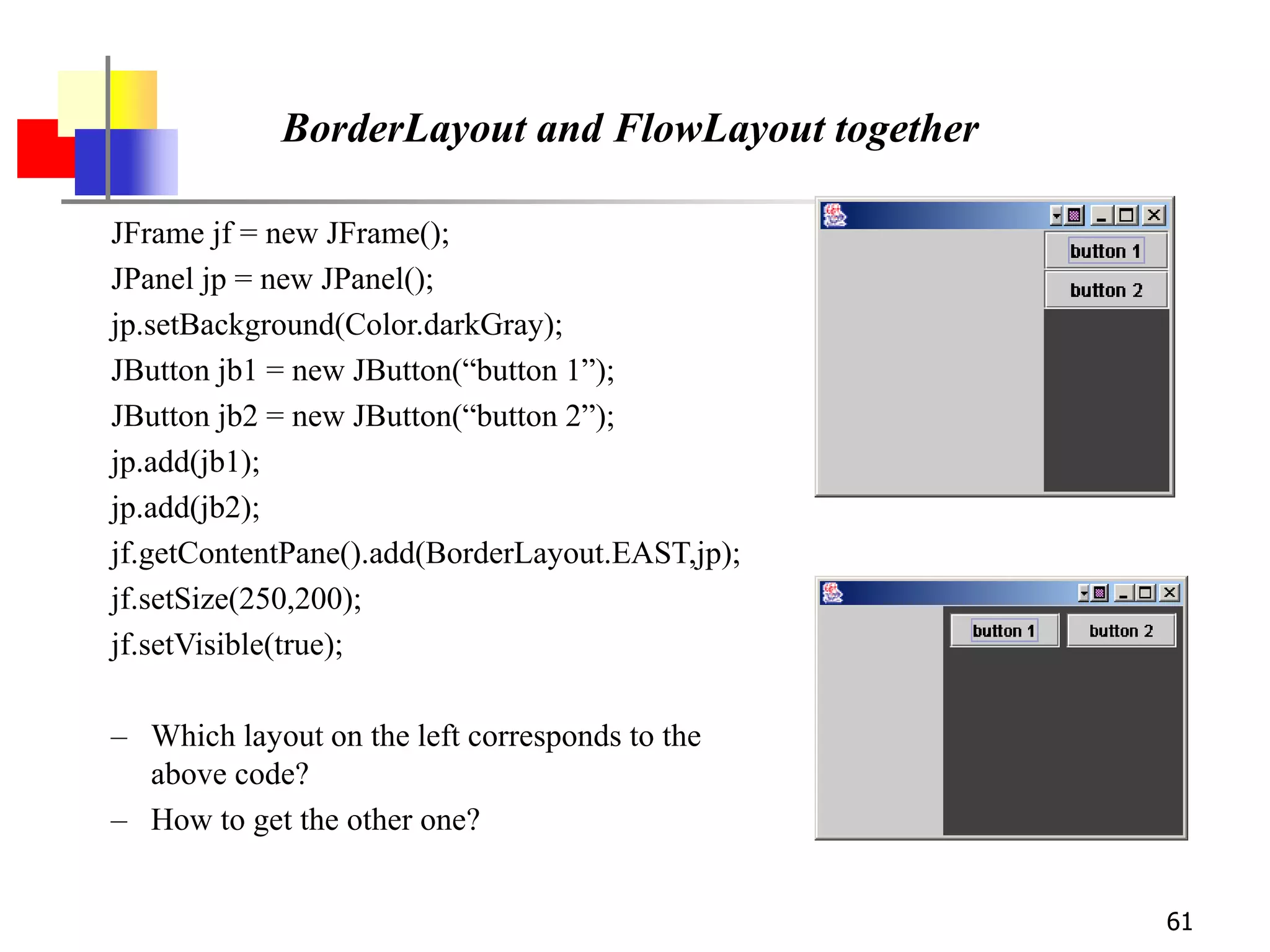61
BorderLayout and FlowLayout together
JFrame jf = new JFrame();
JPanel jp = new JPanel();
jp.setBackground(Color.darkGray);
JButton jb1 = new JButton(“button 1”);
JButton jb2 = new JButton(“button 2”);
jp.add(jb1);
jp.add(jb2);
jf.getContentPane().add(BorderLayout.EAST,jp);
jf.setSize(250,200);
jf.setVisible(true);
– Which layout on the left corresponds to the
above code?
– How to get the other one?
 