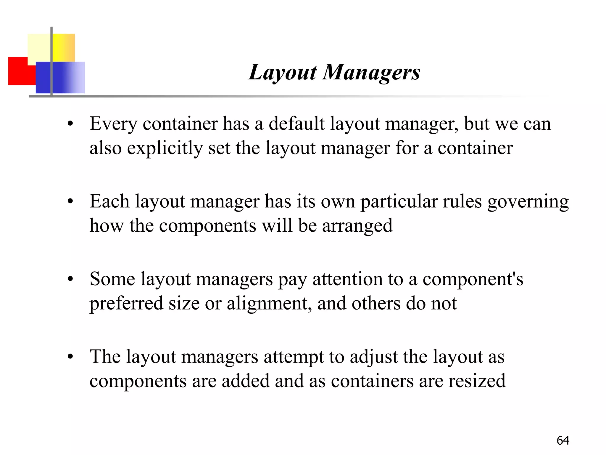 64
Layout Managers
• Every container has a default layout manager, but we can
also explicitly set the layout manager for a container
• Each layout manager has its own particular rules governing
how the components will be arranged
• Some layout managers pay attention to a component's
preferred size or alignment, and others do not
• The layout managers attempt to adjust the layout as
components are added and as containers are resized
 