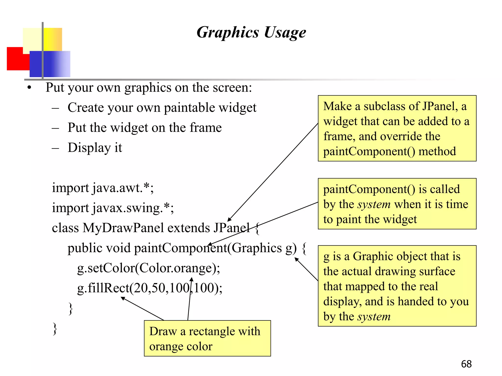 68
Graphics Usage
• Put your own graphics on the screen:
– Create your own paintable widget
– Put the widget on the frame
– Display it
import java.awt.*;
import javax.swing.*;
class MyDrawPanel extends JPanel {
public void paintComponent(Graphics g) {
g.setColor(Color.orange);
g.fillRect(20,50,100,100);
}
}
Make a subclass of JPanel, a
widget that can be added to a
frame, and override the
paintComponent() method
paintComponent() is called
by the system when it is time
to paint the widget
g is a Graphic object that is
the actual drawing surface
that mapped to the real
display, and is handed to you
by the system
Draw a rectangle with
orange color
 