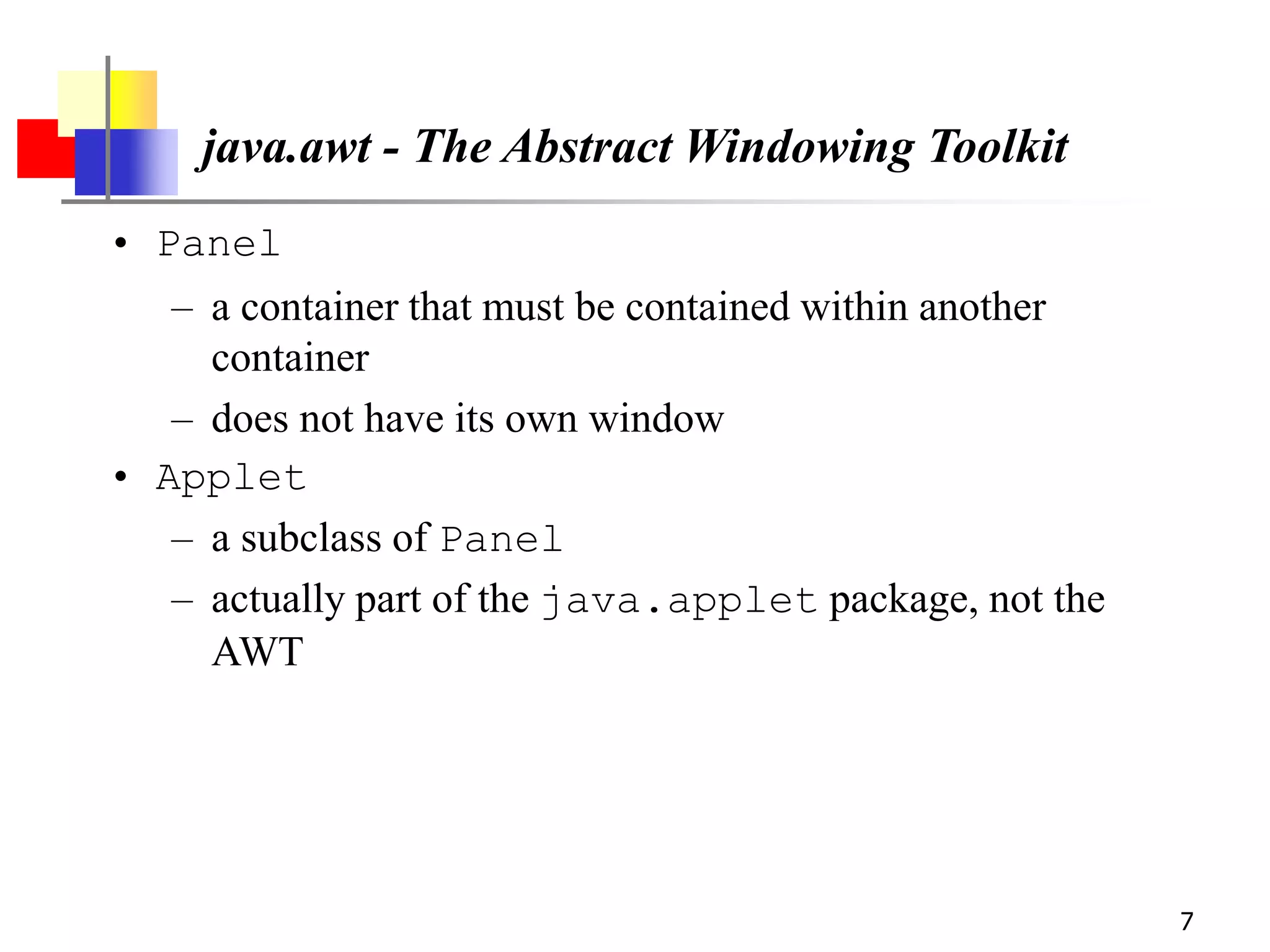7
java.awt - The Abstract Windowing Toolkit
• Panel
– a container that must be contained within another
container
– does not have its own window
• Applet
– a subclass of Panel
– actually part of the java.applet package, not the
AWT
 