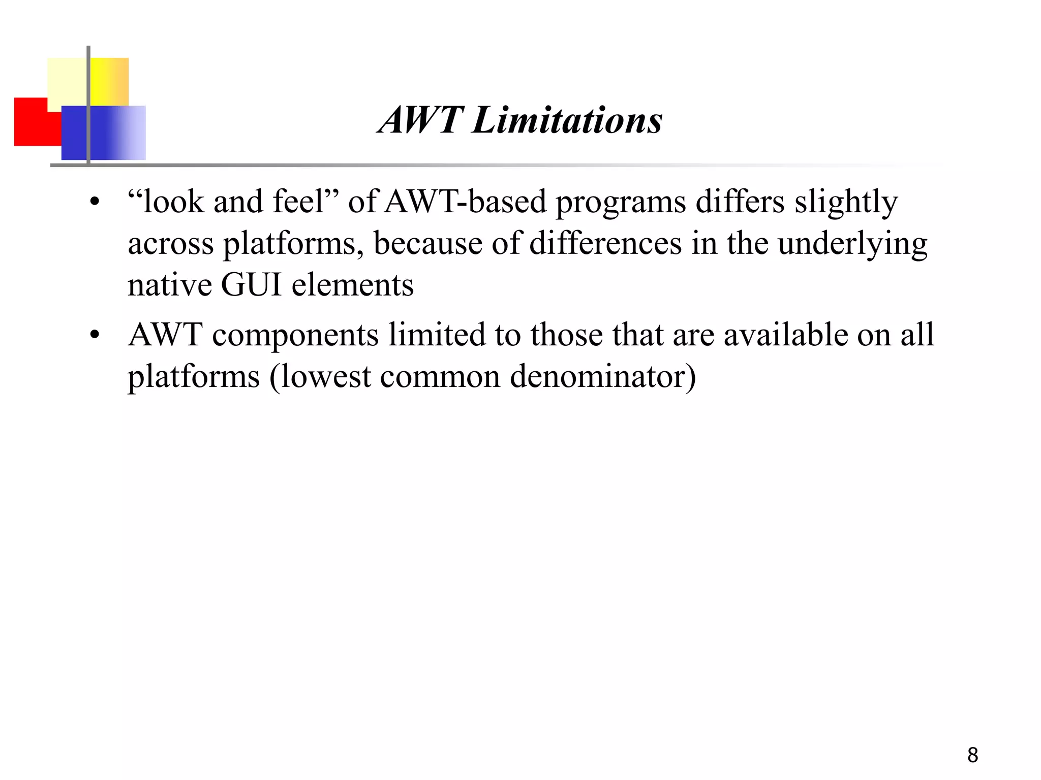 8
AWT Limitations
• “look and feel” of AWT-based programs differs slightly
across platforms, because of differences in the underlying
native GUI elements
• AWT components limited to those that are available on all
platforms (lowest common denominator)
 
