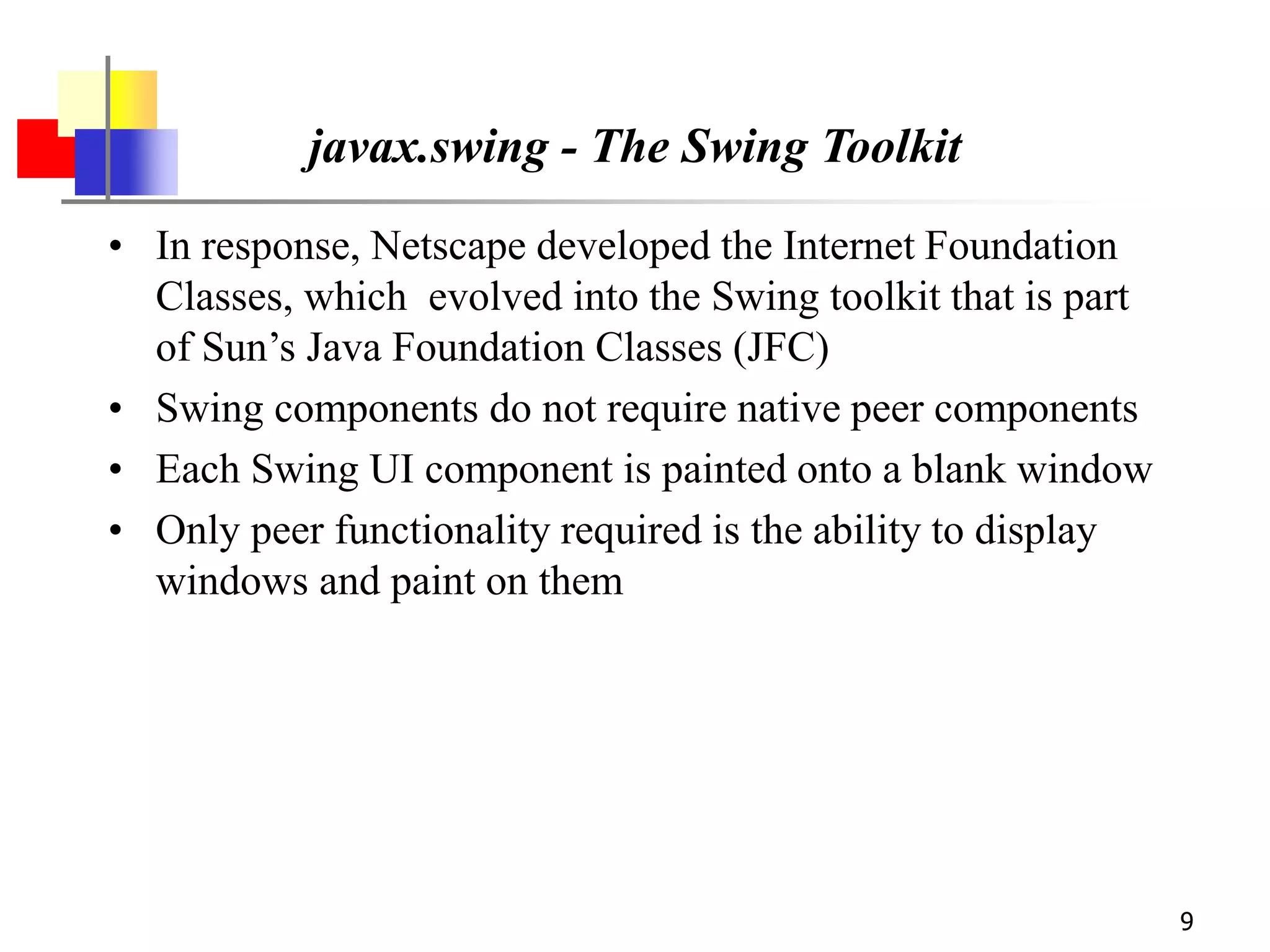 9
javax.swing - The Swing Toolkit
• In response, Netscape developed the Internet Foundation
Classes, which evolved into the Swing toolkit that is part
of Sun’s Java Foundation Classes (JFC)
• Swing components do not require native peer components
• Each Swing UI component is painted onto a blank window
• Only peer functionality required is the ability to display
windows and paint on them
 